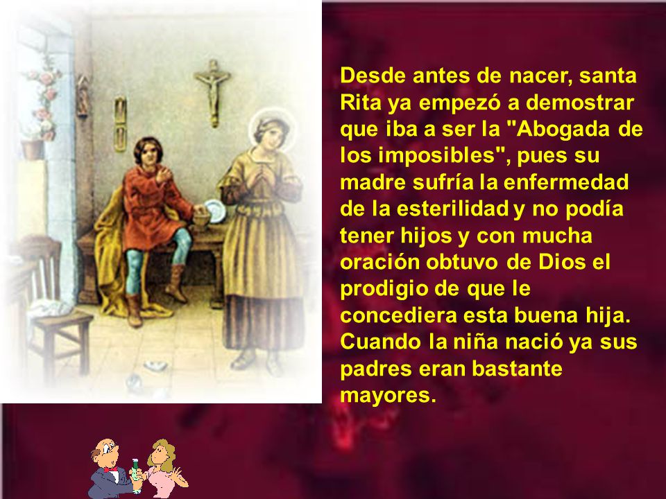 Desde antes de nacer, santa Rita ya empezó a demostrar que iba a ser la Abogada de los imposibles , pues su madre sufría la enfermedad de la esterilidad y no podía tener hijos y con mucha oración obtuvo de Dios el prodigio de que le concediera esta buena hija.