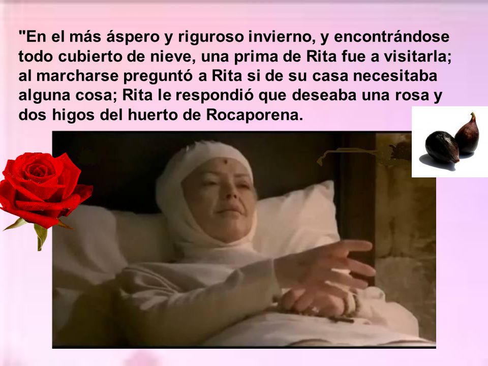 En el más áspero y riguroso invierno, y encontrándose todo cubierto de nieve, una prima de Rita fue a visitarla; al marcharse preguntó a Rita si de su casa necesitaba alguna cosa; Rita le respondió que deseaba una rosa y dos higos del huerto de Rocaporena.