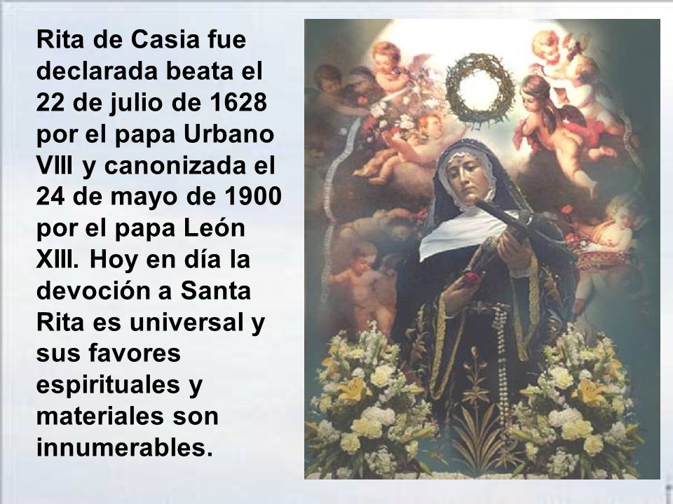 Rita de Casia fue declarada beata el 22 de julio de 1628 por el papa Urbano VIII y canonizada el 24 de mayo de 1900 por el papa León XIII.