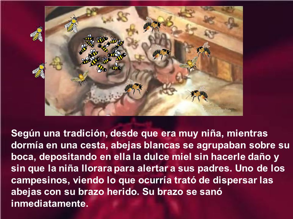 Según una tradición, desde que era muy niña, mientras dormía en una cesta, abejas blancas se agrupaban sobre su boca, depositando en ella la dulce miel sin hacerle daño y sin que la niña llorara para alertar a sus padres.