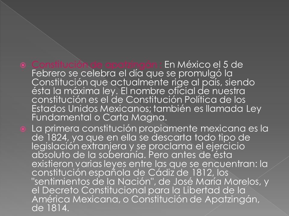 Constitución de apatzingán : En México el 5 de Febrero se celebra el día que se promulgó la Constitución que actualmente rige al país, siendo ésta la máxima ley. El nombre oficial de nuestra constitución es el de Constitución Política de los Estados Unidos Mexicanos; también es llamada Ley Fundamental o Carta Magna.