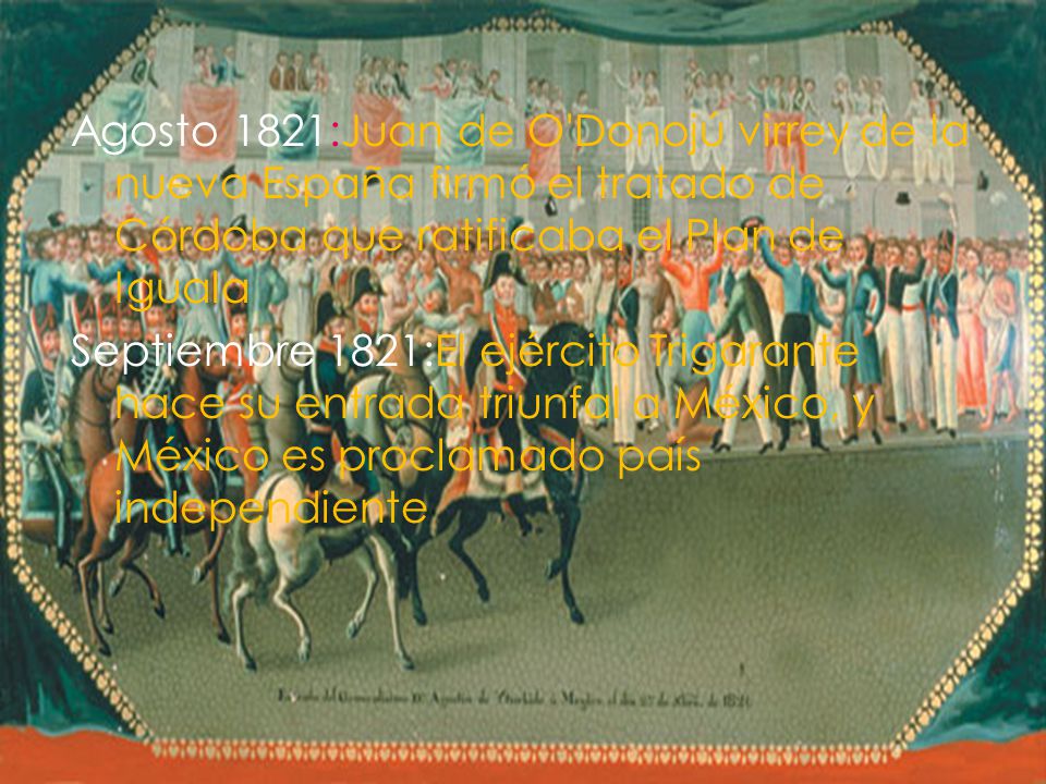 Agosto 1821:Juan de O Donojú virrey de la nueva España firmó el tratado de Córdoba que ratificaba el Plan de Iguala Septiembre 1821:El ejército Trigarante hace su entrada triunfal a México, y México es proclamado país independiente