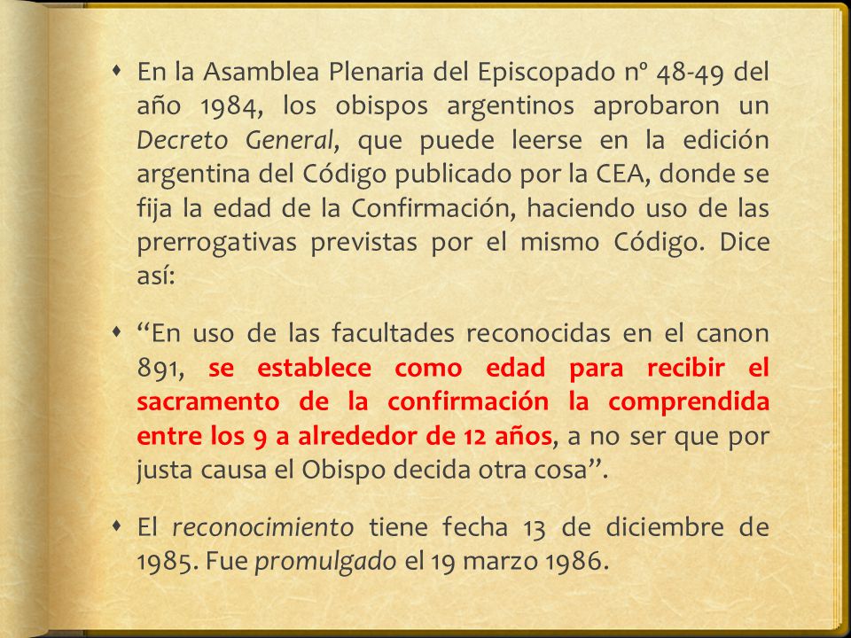 En la Asamblea Plenaria del Episcopado nº del año 1984, los obispos argentinos aprobaron un Decreto General, que puede leerse en la edición argentina del Código publicado por la CEA, donde se fija la edad de la Confirmación, haciendo uso de las prerrogativas previstas por el mismo Código. Dice así: