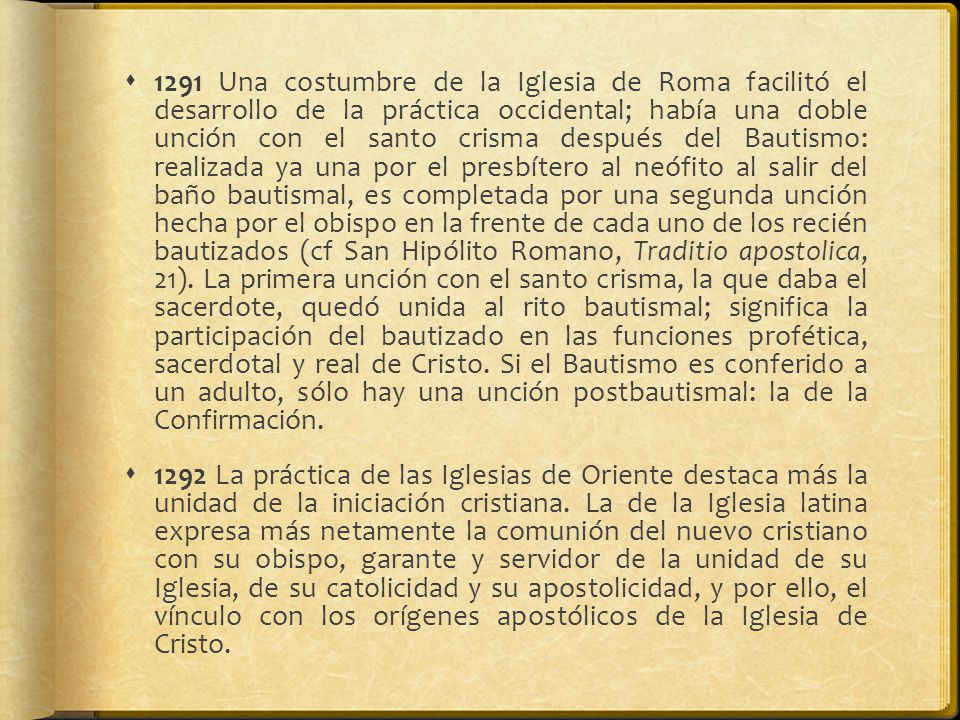 1291 Una costumbre de la Iglesia de Roma facilitó el desarrollo de la práctica occidental; había una doble unción con el santo crisma después del Bautismo: realizada ya una por el presbítero al neófito al salir del baño bautismal, es completada por una segunda unción hecha por el obispo en la frente de cada uno de los recién bautizados (cf San Hipólito Romano, Traditio apostolica, 21). La primera unción con el santo crisma, la que daba el sacerdote, quedó unida al rito bautismal; significa la participación del bautizado en las funciones profética, sacerdotal y real de Cristo. Si el Bautismo es conferido a un adulto, sólo hay una unción postbautismal: la de la Confirmación.