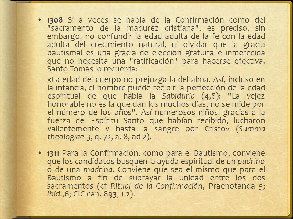 1308 Si a veces se habla de la Confirmación como del sacramento de la madurez cristiana , es preciso, sin embargo, no confundir la edad adulta de la fe con la edad adulta del crecimiento natural, ni olvidar que la gracia bautismal es una gracia de elección gratuita e inmerecida que no necesita una ratificación para hacerse efectiva. Santo Tomás lo recuerda: