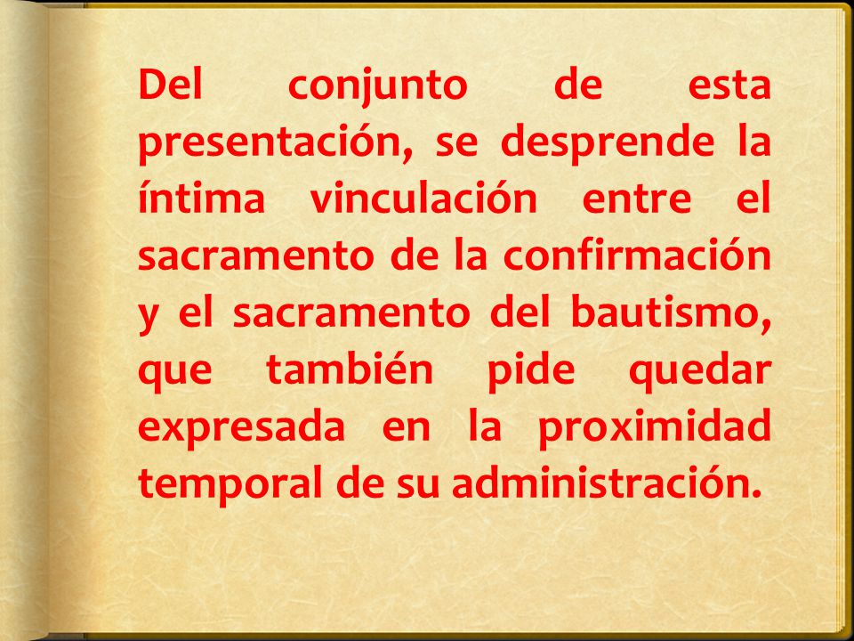 Del conjunto de esta presentación, se desprende la íntima vinculación entre el sacramento de la confirmación y el sacramento del bautismo, que también pide quedar expresada en la proximidad temporal de su administración.