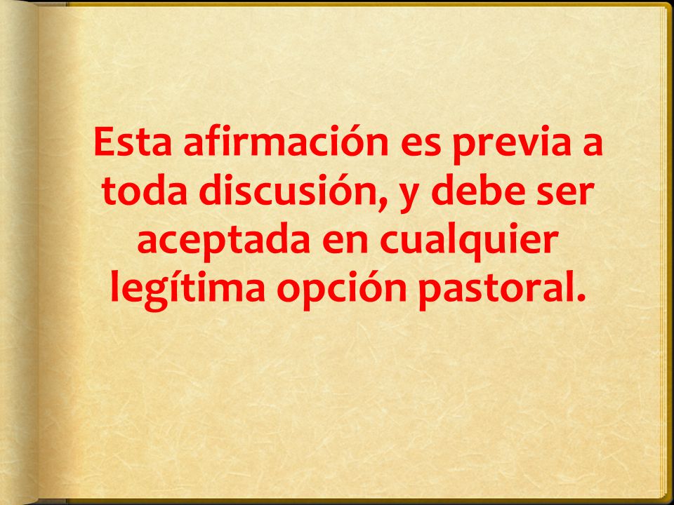 Esta afirmación es previa a toda discusión, y debe ser aceptada en cualquier legítima opción pastoral.