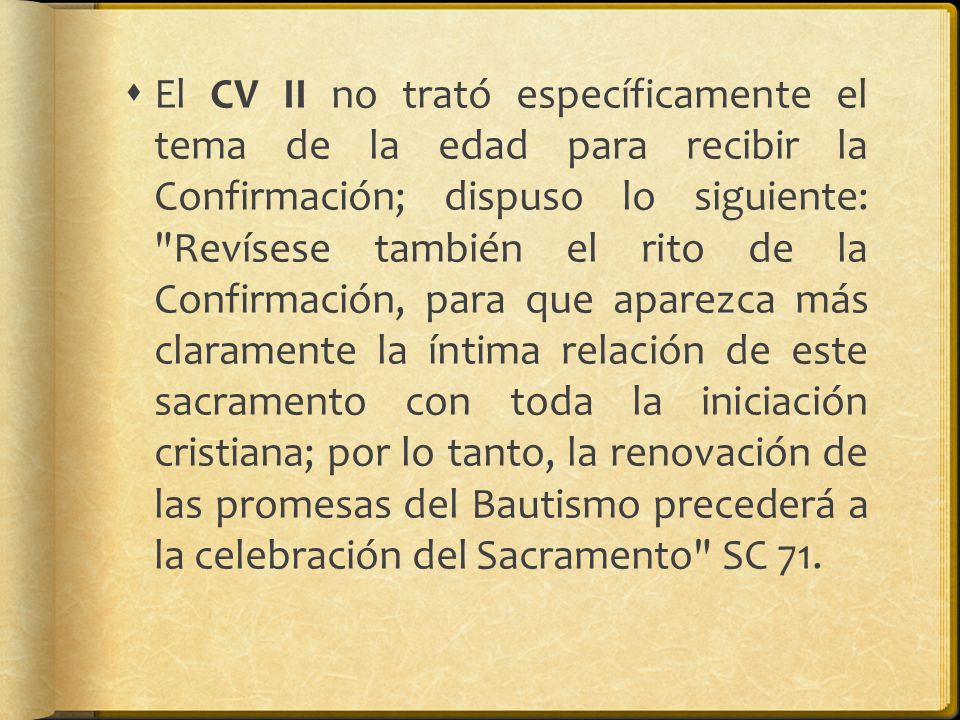 El CV II no trató específicamente el tema de la edad para recibir la Confirmación; dispuso lo siguiente: Revísese también el rito de la Confirmación, para que aparezca más claramente la íntima relación de este sacramento con toda la iniciación cristiana; por lo tanto, la renovación de las promesas del Bautismo precederá a la celebración del Sacramento SC 71.