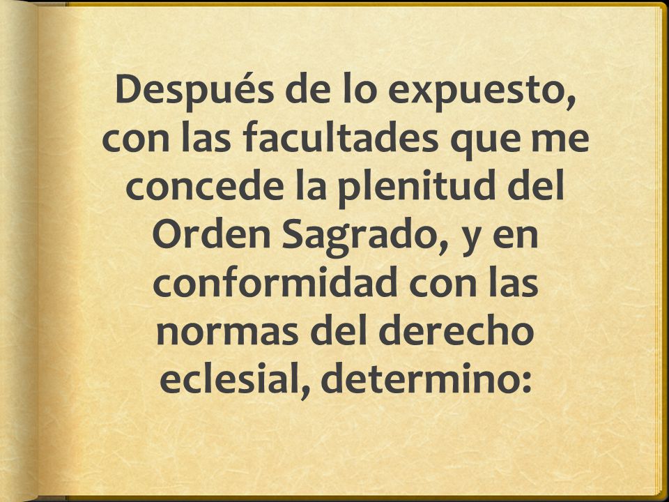 Después de lo expuesto, con las facultades que me concede la plenitud del Orden Sagrado, y en conformidad con las normas del derecho eclesial, determino: