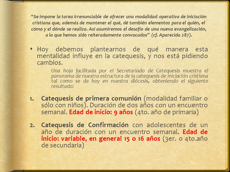 Se impone la tarea irrenunciable de ofrecer una modalidad operativa de iniciación cristiana que, además de mantener el qué, dé también elementos para el quién, el cómo y el dónde se realiza. Así asumiremos el desafío de una nueva evangelización, a la que hemos sido reiteradamente convocados (cf. Aparecida 287).