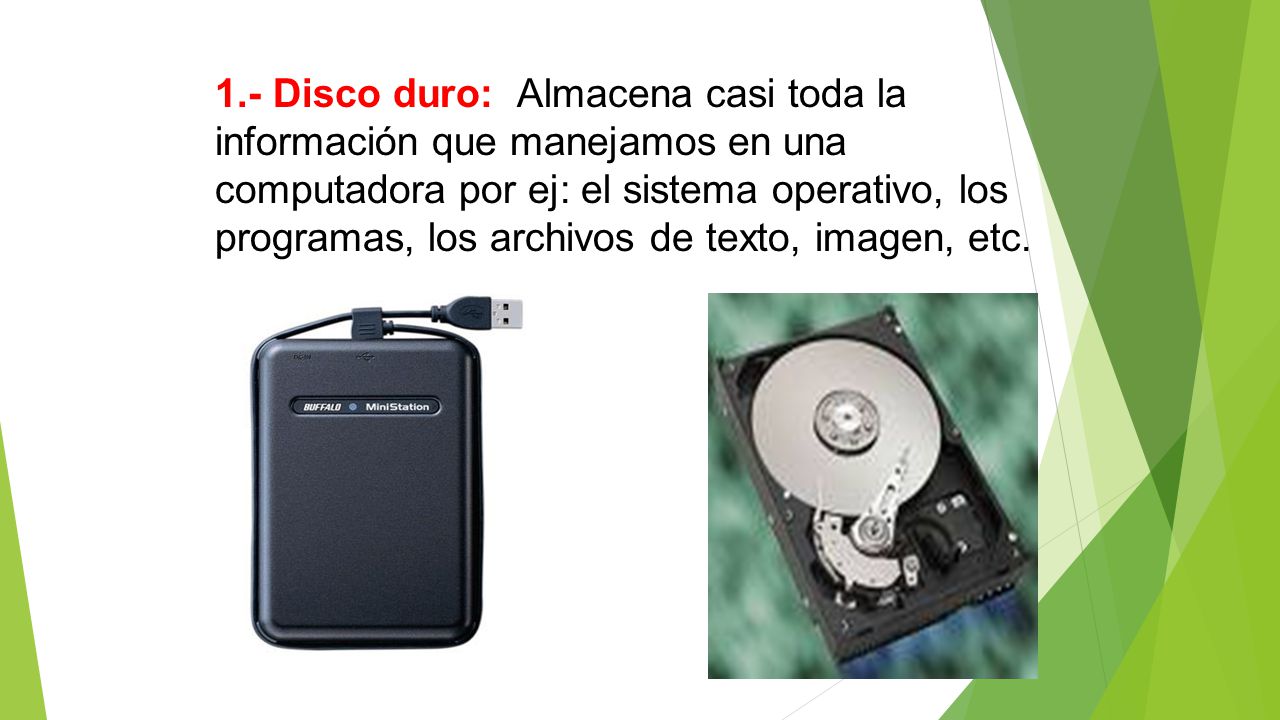 1.- Disco duro: Almacena casi toda la información que manejamos en una computadora por ej: el sistema operativo, los programas, los archivos de texto, imagen, etc.