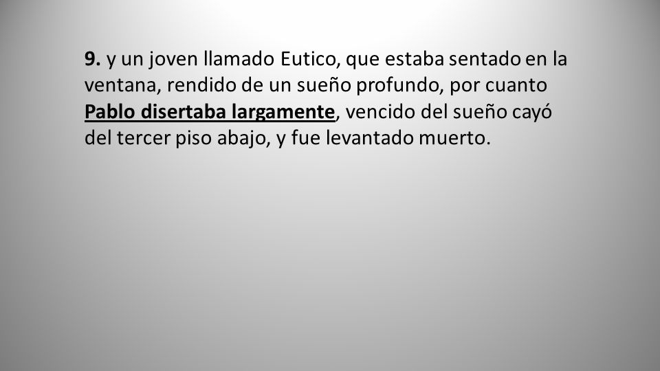 9. y un joven llamado Eutico, que estaba sentado en la ventana, rendido de un sueño profundo, por cuanto Pablo disertaba largamente, vencido del sueño cayó del tercer piso abajo, y fue levantado muerto.