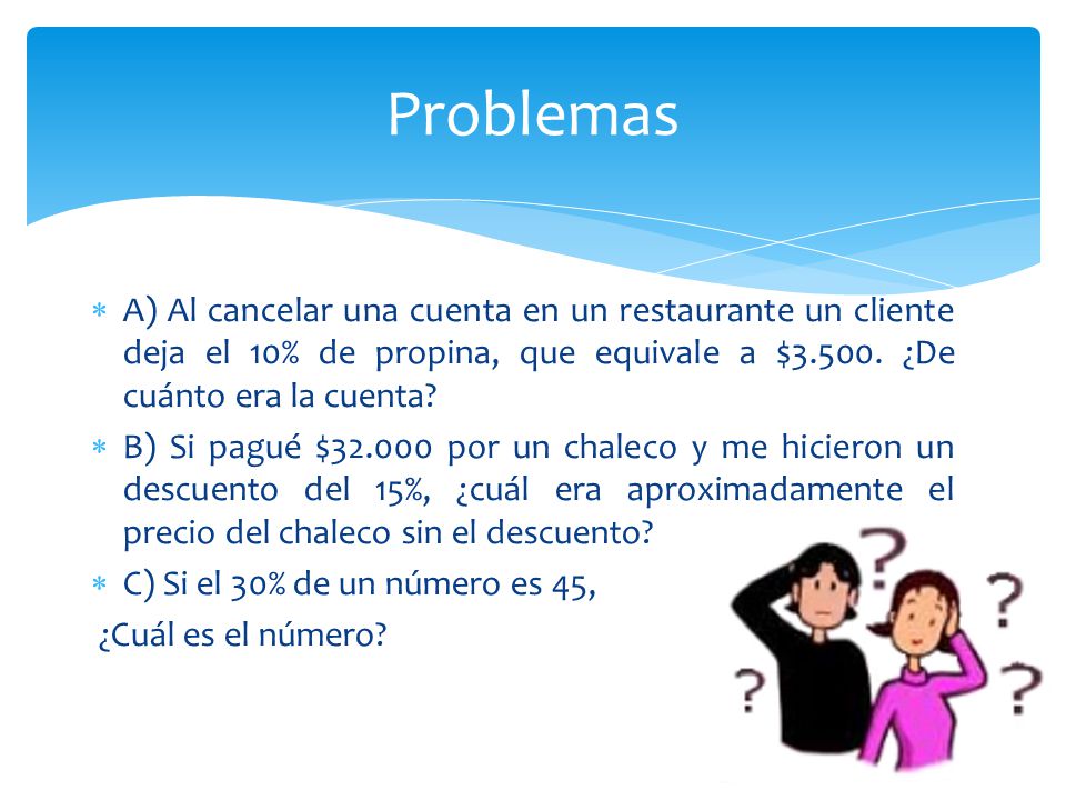 Problemas A) Al cancelar una cuenta en un restaurante un cliente deja el 10% de propina, que equivale a $ ¿De cuánto era la cuenta