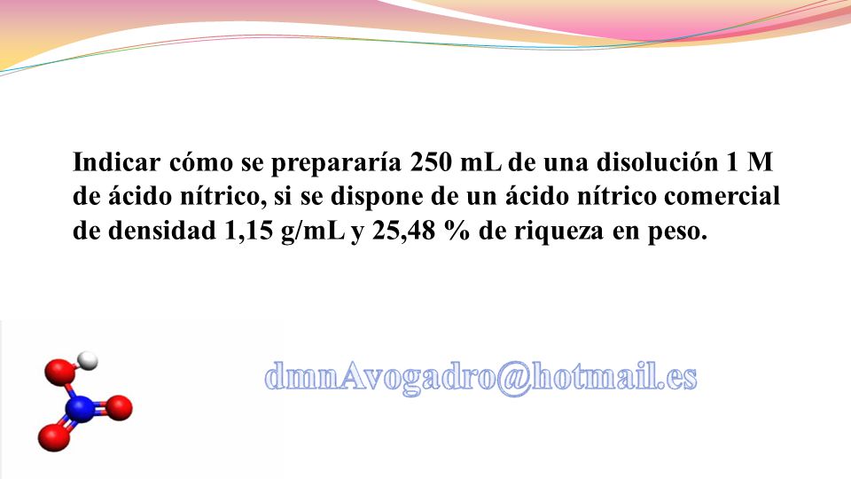 Indicar cómo se prepararía 250 mL de una disolución 1 M de ácido nítrico, si se dispone de un ácido nítrico comercial de densidad 1,15 g/mL y 25,48 % de riqueza en peso.