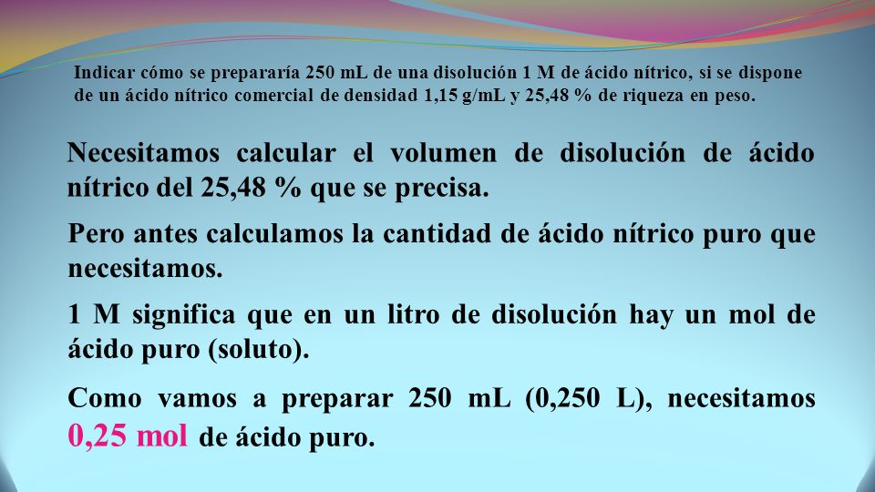 Indicar cómo se prepararía 250 mL de una disolución 1 M de ácido nítrico, si se dispone de un ácido nítrico comercial de densidad 1,15 g/mL y 25,48 % de riqueza en peso.