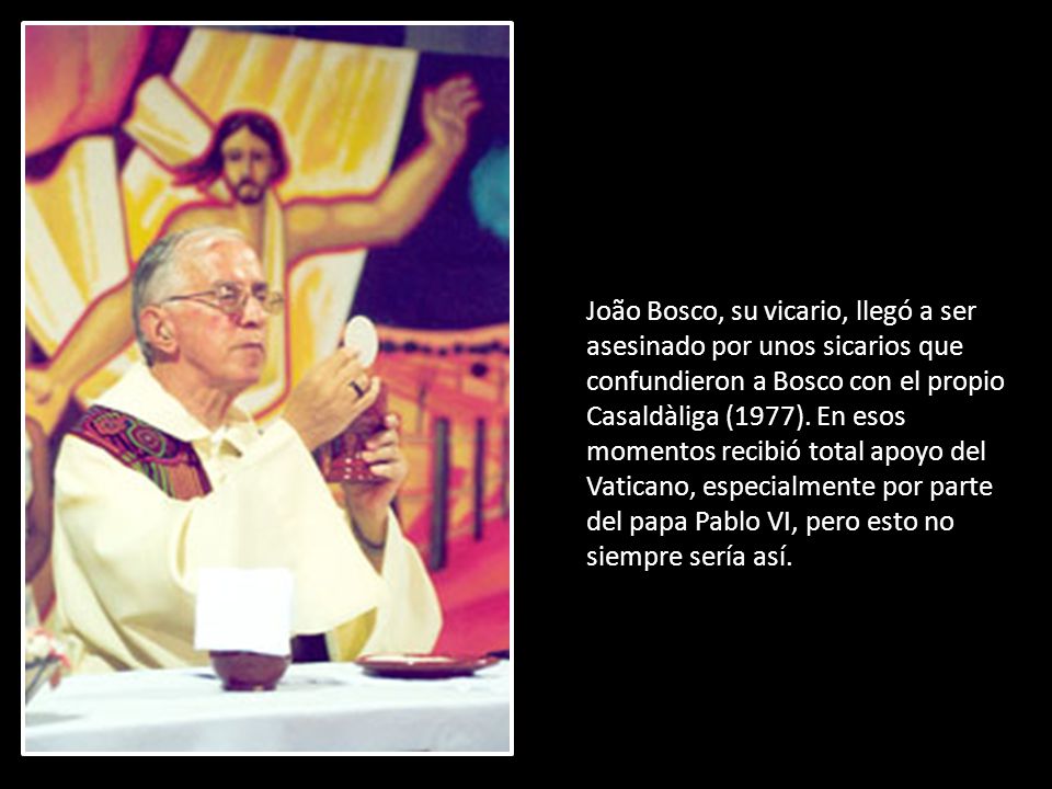 João Bosco, su vicario, llegó a ser asesinado por unos sicarios que confundieron a Bosco con el propio Casaldàliga (1977).