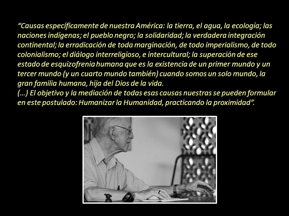 Causas específicamente de nuestra América: la tierra, el agua, la ecología; las naciones indígenas; el pueblo negro; la solidaridad; la verdadera integración continental; la erradicación de toda marginación, de todo imperialismo, de todo colonialismo; el diálogo interreligioso, e intercultural; la superación de ese estado de esquizofrenia humana que es la existencia de un primer mundo y un tercer mundo (y un cuarto mundo también) cuando somos un solo mundo, la gran familia humana, hija del Dios de la vida.