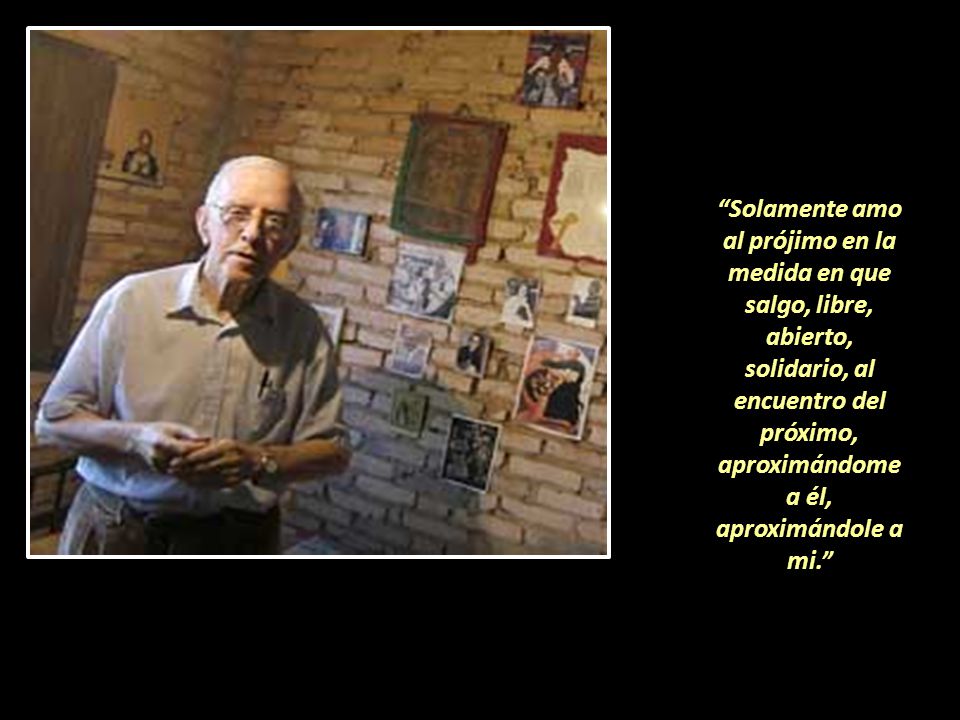 Solamente amo al prójimo en la medida en que salgo, libre, abierto, solidario, al encuentro del próximo, aproximándome a él, aproximándole a mi.