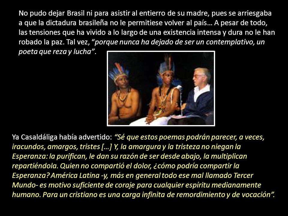 No pudo dejar Brasil ni para asistir al entierro de su madre, pues se arriesgaba a que la dictadura brasileña no le permitiese volver al país… A pesar de todo, las tensiones que ha vivido a lo largo de una existencia intensa y dura no le han robado la paz. Tal vez, porque nunca ha dejado de ser un contemplativo, un poeta que reza y lucha .
