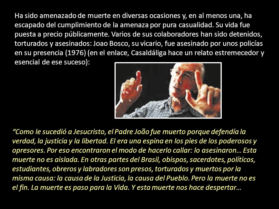 Ha sido amenazado de muerte en diversas ocasiones y, en al menos una, ha escapado del cumplimiento de la amenaza por pura casualidad. Su vida fue puesta a precio públicamente. Varios de sus colaboradores han sido detenidos, torturados y asesinados: Joao Bosco, su vicario, fue asesinado por unos policías en su presencia (1976) (en el enlace, Casaldáliga hace un relato estremecedor y esencial de ese suceso):