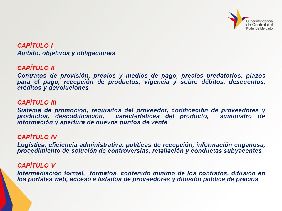 CAPÍTULO I Ámbito, objetivos y obligaciones CAPÍTULO II Contratos de provisión, precios y medios de pago, precios predatorios, plazos para el pago, recepción de productos, vigencia y sobre débitos, descuentos, créditos y devoluciones CAPÍTULO III Sistema de promoción, requisitos del proveedor, codificación de proveedores y productos, descodificación, características del producto, suministro de información y apertura de nuevos puntos de venta CAPÍTULO IV Logística, eficiencia administrativa, políticas de recepción, información engañosa, procedimiento de solución de controversias, retaliación y conductas subyacentes CAPÍTULO V Intermediación formal, formatos, contenido mínimo de los contratos, difusión en los portales web, acceso a listados de proveedores y difusión pública de precios