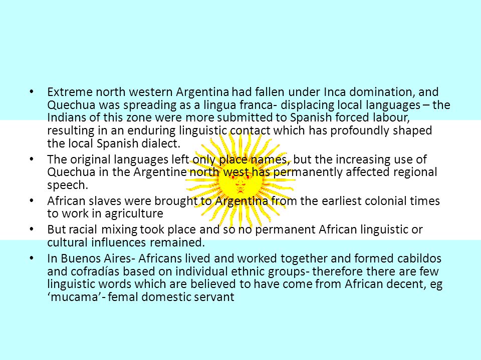 Extreme north western Argentina had fallen under Inca domination, and Quechua was spreading as a lingua franca- displacing local languages – the Indians of this zone were more submitted to Spanish forced labour, resulting in an enduring linguistic contact which has profoundly shaped the local Spanish dialect.