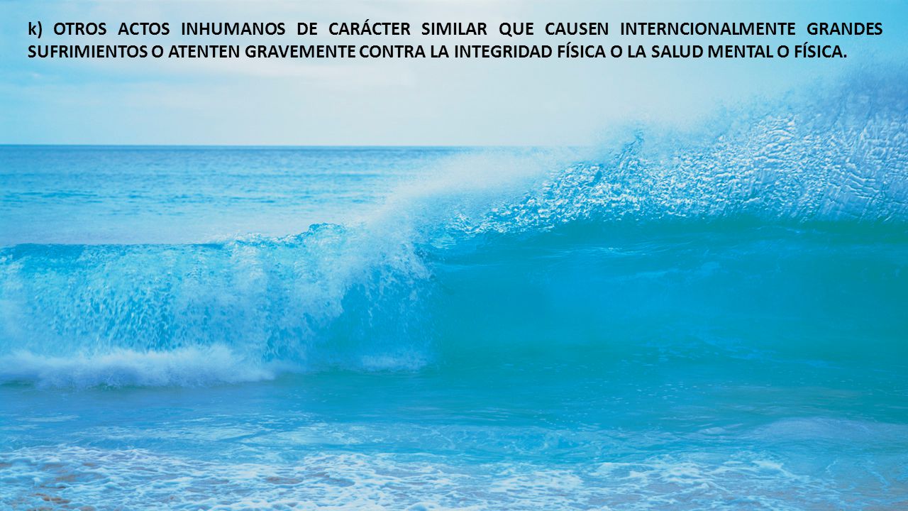 k) OTROS ACTOS INHUMANOS DE CARÁCTER SIMILAR QUE CAUSEN INTERNCIONALMENTE GRANDES SUFRIMIENTOS O ATENTEN GRAVEMENTE CONTRA LA INTEGRIDAD FÍSICA O LA SALUD MENTAL O FÍSICA.