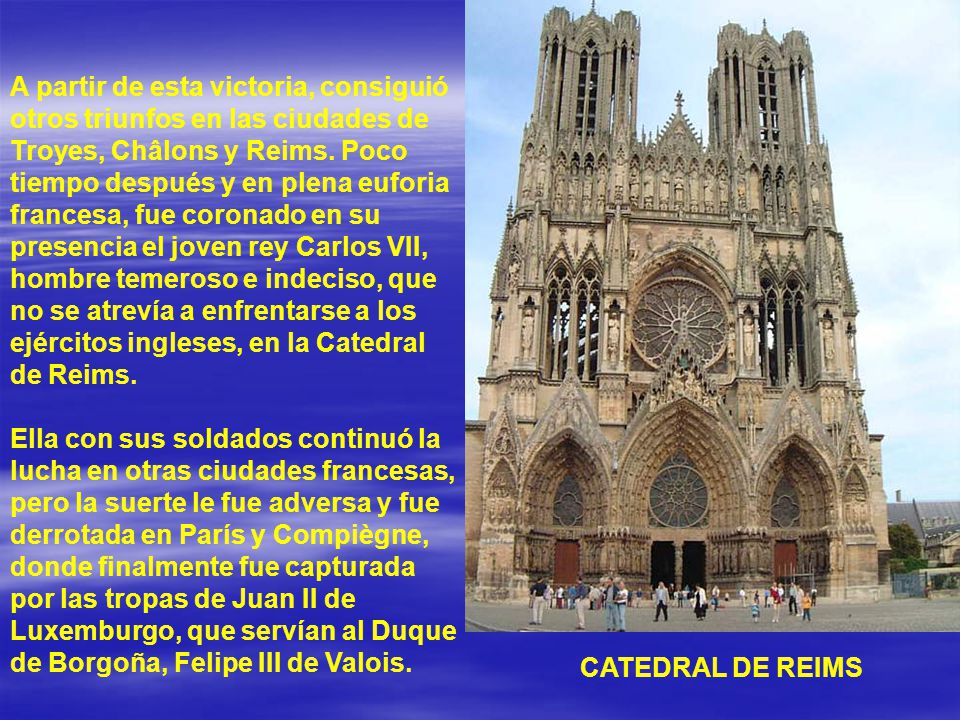 A partir de esta victoria, consiguió otros triunfos en las ciudades de Troyes, Châlons y Reims. Poco tiempo después y en plena euforia francesa, fue coronado en su presencia el joven rey Carlos VII, hombre temeroso e indeciso, que no se atrevía a enfrentarse a los ejércitos ingleses, en la Catedral de Reims.