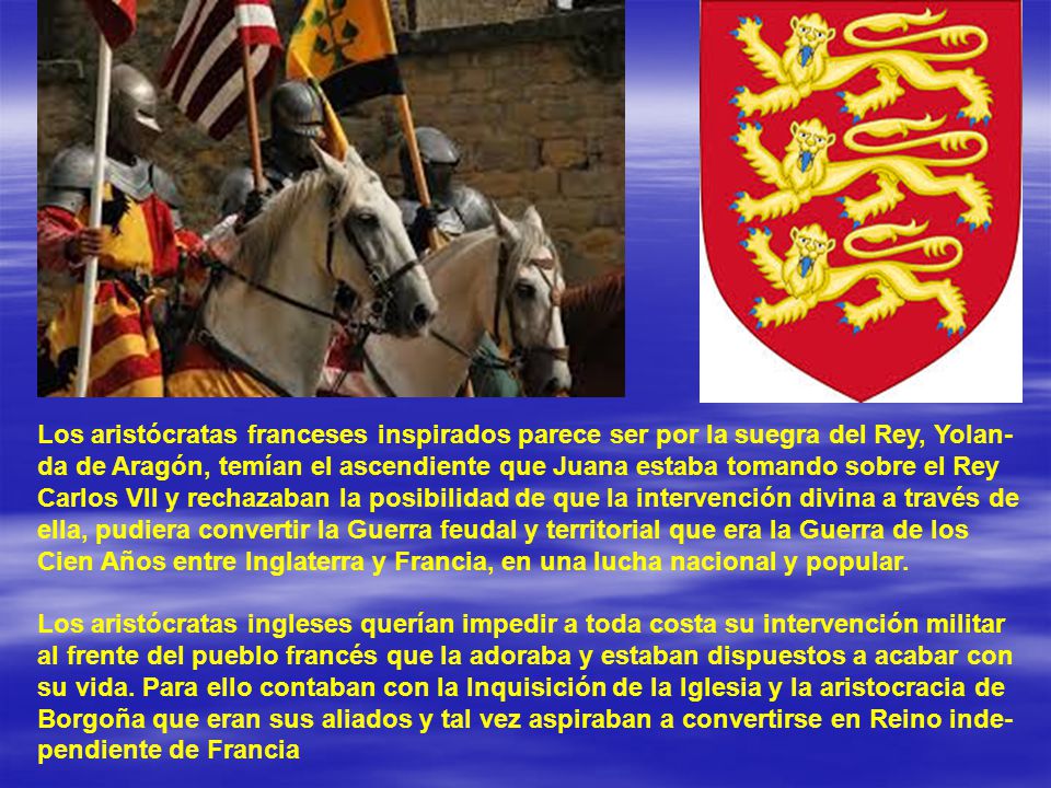 Los aristócratas franceses inspirados parece ser por la suegra del Rey, Yolan-da de Aragón, temían el ascendiente que Juana estaba tomando sobre el Rey Carlos VII y rechazaban la posibilidad de que la intervención divina a través de ella, pudiera convertir la Guerra feudal y territorial que era la Guerra de los Cien Años entre Inglaterra y Francia, en una lucha nacional y popular.