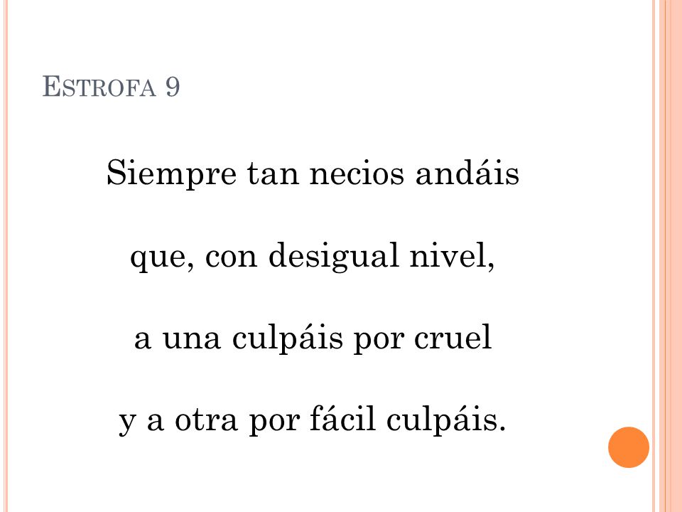 Estrofa 9 Siempre tan necios andáis que, con desigual nivel, a una culpáis por cruel y a otra por fácil culpáis.