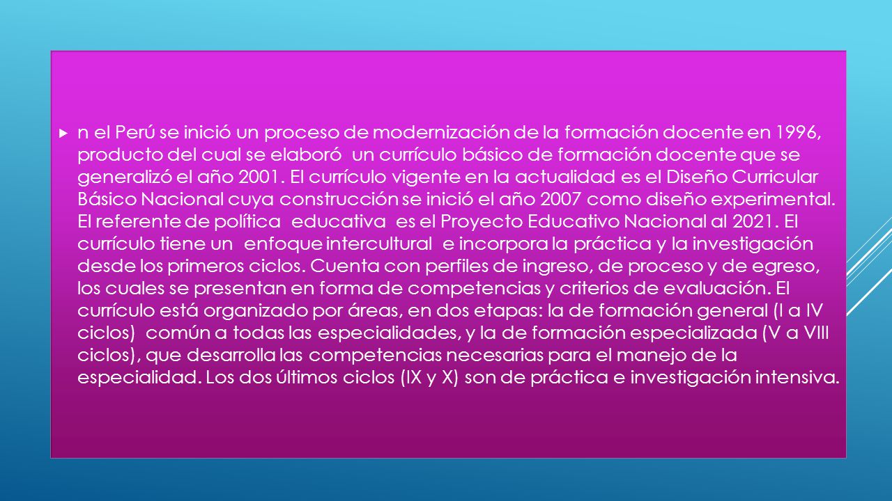 n el Perú se inició un proceso de modernización de la formación docente en 1996, producto del cual se elaboró un currículo básico de formación docente que se generalizó el año 2001.