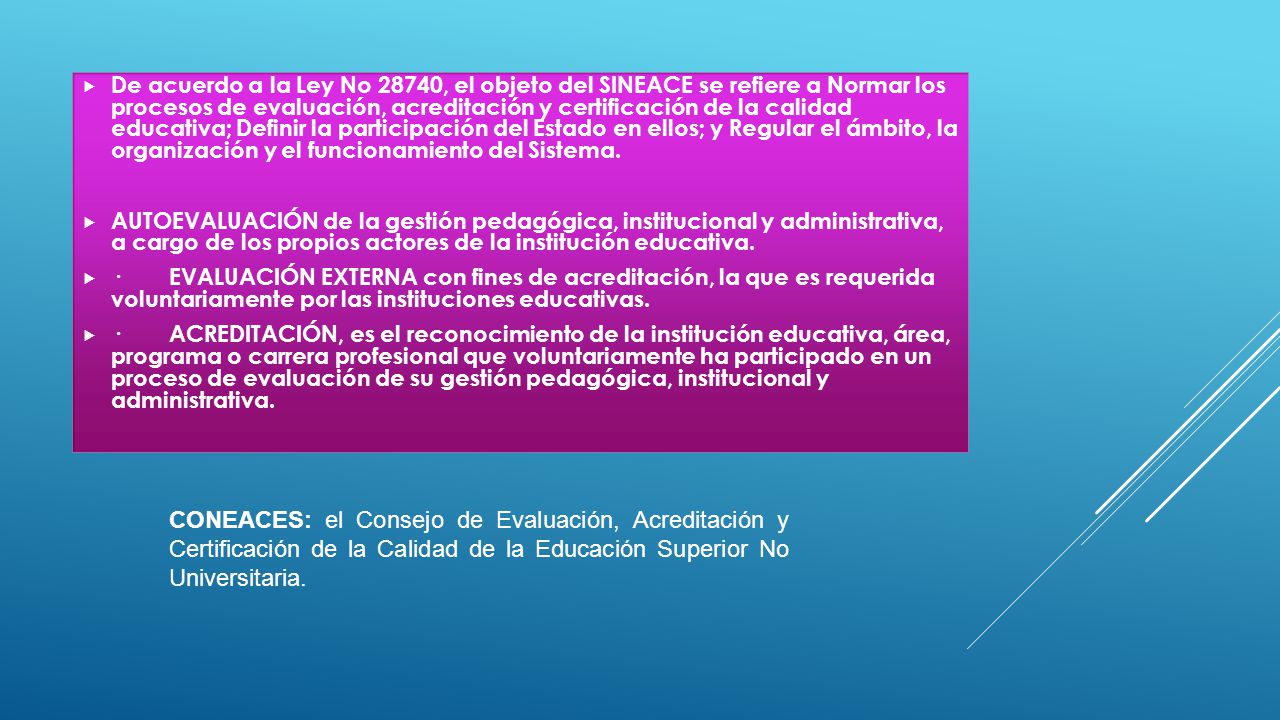 De acuerdo a la Ley No 28740, el objeto del SINEACE se refiere a Normar los procesos de evaluación, acreditación y certificación de la calidad educativa; Definir la participación del Estado en ellos; y Regular el ámbito, la organización y el funcionamiento del Sistema.