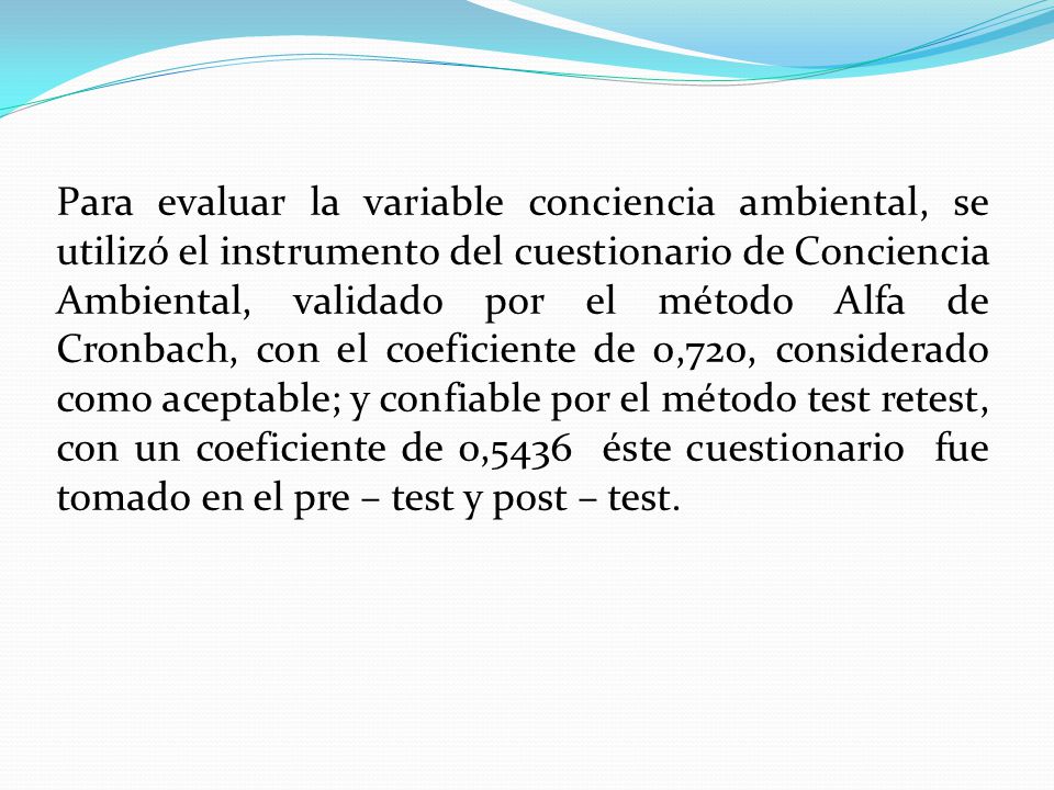 Para evaluar la variable conciencia ambiental, se utilizó el instrumento del cuestionario de Conciencia Ambiental, validado por el método Alfa de Cronbach, con el coeficiente de 0,720, considerado como aceptable; y confiable por el método test retest, con un coeficiente de 0,5436 éste cuestionario fue tomado en el pre – test y post – test.
