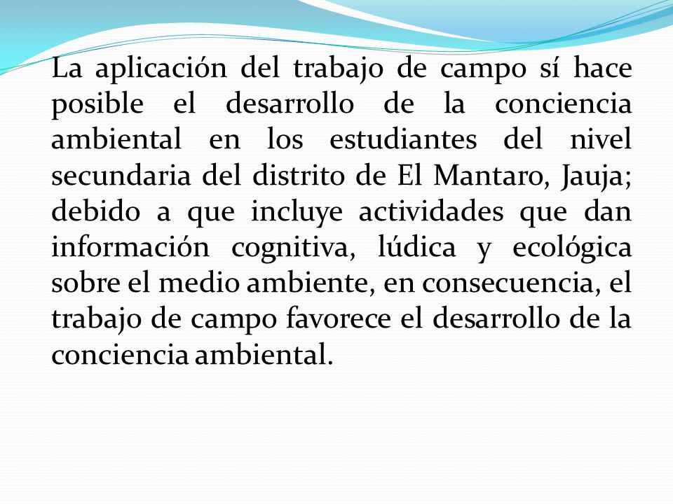 La aplicación del trabajo de campo sí hace posible el desarrollo de la conciencia ambiental en los estudiantes del nivel secundaria del distrito de El Mantaro, Jauja; debido a que incluye actividades que dan información cognitiva, lúdica y ecológica sobre el medio ambiente, en consecuencia, el trabajo de campo favorece el desarrollo de la conciencia ambiental.