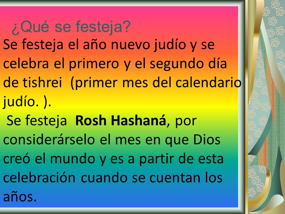 ¿Qué se festeja Se festeja el año nuevo judío y se celebra el primero y el segundo día de tishrei (primer mes del calendario judío. ).