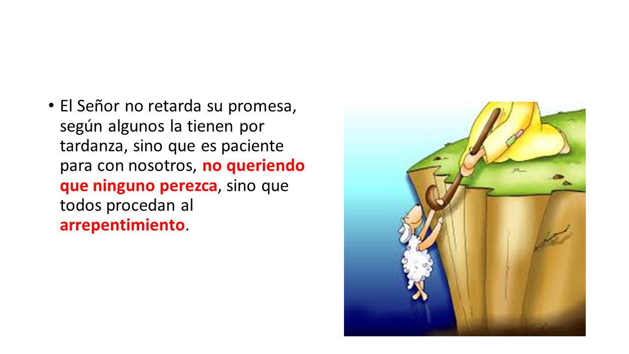 El Señor no retarda su promesa, según algunos la tienen por tardanza, sino que es paciente para con nosotros, no queriendo que ninguno perezca, sino que todos procedan al arrepentimiento.