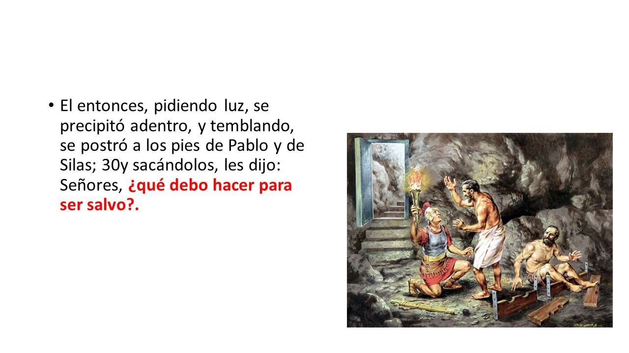 El entonces, pidiendo luz, se precipitó adentro, y temblando, se postró a los pies de Pablo y de Silas; 30y sacándolos, les dijo: Señores, ¿qué debo hacer para ser salvo .