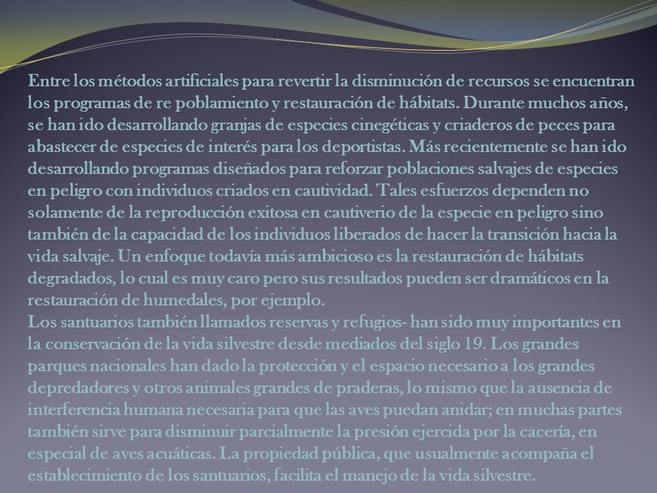 Entre los métodos artificiales para revertir la disminución de recursos se encuentran los programas de re poblamiento y restauración de hábitats. Durante muchos años, se han ido desarrollando granjas de especies cinegéticas y criaderos de peces para abastecer de especies de interés para los deportistas. Más recientemente se han ido desarrollando programas diseñados para reforzar poblaciones salvajes de especies en peligro con individuos criados en cautividad. Tales esfuerzos dependen no solamente de la reproducción exitosa en cautiverio de la especie en peligro sino también de la capacidad de los individuos liberados de hacer la transición hacia la vida salvaje. Un enfoque todavía más ambicioso es la restauración de hábitats degradados, lo cual es muy caro pero sus resultados pueden ser dramáticos en la restauración de humedales, por ejemplo.