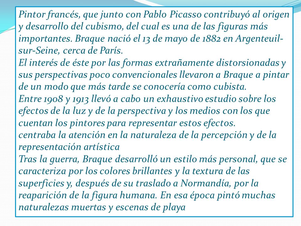 Pintor francés, que junto con Pablo Picasso contribuyó al origen y desarrollo del cubismo, del cual es una de las figuras más importantes. Braque nació el 13 de mayo de 1882 en Argenteuil-sur-Seine, cerca de París.