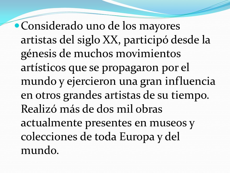 Considerado uno de los mayores artistas del siglo XX, participó desde la génesis de muchos movimientos artísticos que se propagaron por el mundo y ejercieron una gran influencia en otros grandes artistas de su tiempo.