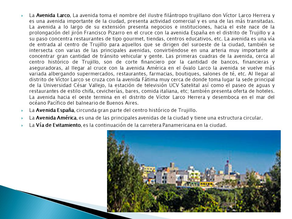 La Avenida Larco, La avenida toma el nombre del ilustre filántropo trujillano don Víctor Larco Herrera y es una avenida importante de la ciudad, presenta actividad comercial y es una de las más transitadas. La avenida a lo largo de su extensión presenta negocios e instituciones, hacia el este nace de la prolongación del jirón Francisco Pizarro en el cruce con la avenida España en el distrito de Trujillo y a su paso concentra restaurantes de tipo gourmet, tiendas, centros educativos, etc. La avenida es una vía de entrada al centro de Trujillo para aquellos que se dirigen del suroeste de la ciudad, también se intersecta con varias de las principales avenidas, convirtiéndose en una arteria muy importante al concentrar gran cantidad de tránsito vehicular y gente. Las primeras cuadras de la avenida, cerca al centro histórico de Trujillo, son de corte financiero por la cantidad de bancos, financieras y aseguradoras, al llegar al cruce con la avenida América en el óvalo Larco la avenida se vuelve más variada albergando supermercados, restaurantes, farmacias, boutiques, salones de té, etc. Al llegar al distrito de Víctor Larco se cruza con la avenida Fátima muy cerca de donde toma lugar la sede principal de la Universidad César Vallejo, la estación de televisión UCV Satelital así como el paseo de aguas y restaurantes de estilo chifa, cevicherías, bares, comida italiana, etc; también presenta oferta de hoteles. La avenida hacia el oeste termina en el distrito de Víctor Larco Herrera y desemboca en el mar del océano Pacífico del balneario de Buenos Aires.