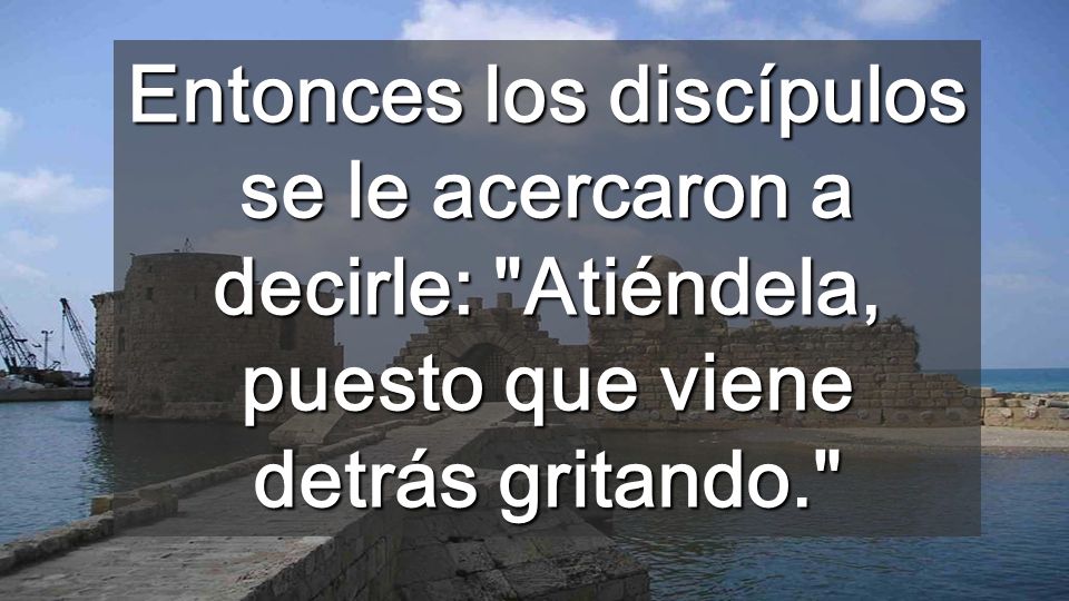 Entonces los discípulos se le acercaron a decirle: Atiéndela, puesto que viene detrás gritando.