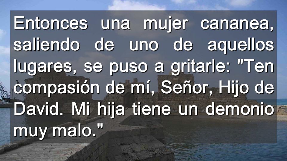 Entonces una mujer cananea, saliendo de uno de aquellos lugares, se puso a gritarle: Ten compasión de mí, Señor, Hijo de David.