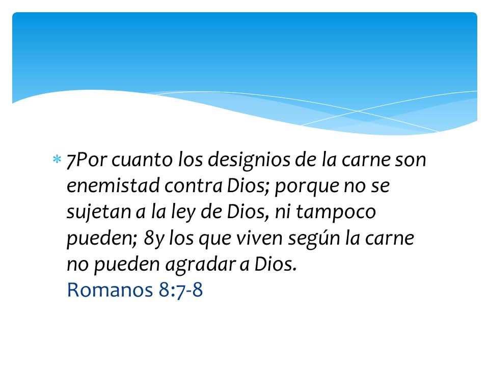 7Por cuanto los designios de la carne son enemistad contra Dios; porque no se sujetan a la ley de Dios, ni tampoco pueden; 8y los que viven según la carne no pueden agradar a Dios.