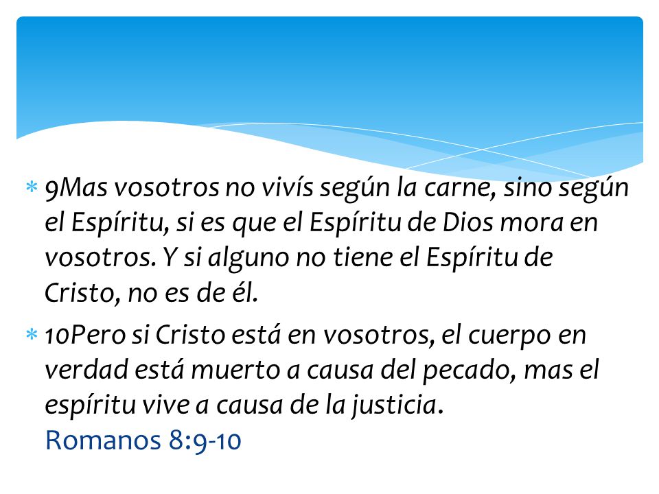 9Mas vosotros no vivís según la carne, sino según el Espíritu, si es que el Espíritu de Dios mora en vosotros. Y si alguno no tiene el Espíritu de Cristo, no es de él.