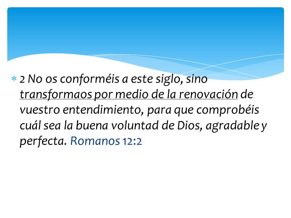 2 No os conforméis a este siglo, sino transformaos por medio de la renovación de vuestro entendimiento, para que comprobéis cuál sea la buena voluntad de Dios, agradable y perfecta.