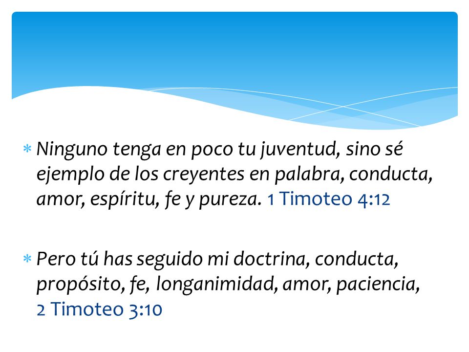 Ninguno tenga en poco tu juventud, sino sé ejemplo de los creyentes en palabra, conducta, amor, espíritu, fe y pureza. 1 Timoteo 4:12