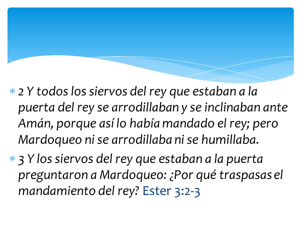 2 Y todos los siervos del rey que estaban a la puerta del rey se arrodillaban y se inclinaban ante Amán, porque así lo había mandado el rey; pero Mardoqueo ni se arrodillaba ni se humillaba.