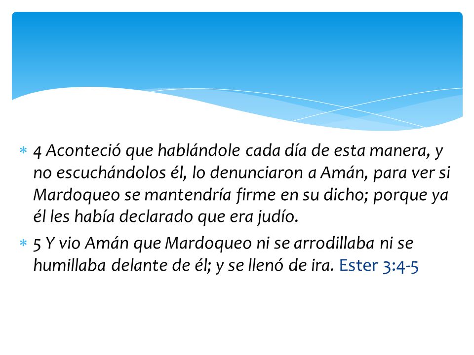 4 Aconteció que hablándole cada día de esta manera, y no escuchándolos él, lo denunciaron a Amán, para ver si Mardoqueo se mantendría firme en su dicho; porque ya él les había declarado que era judío.