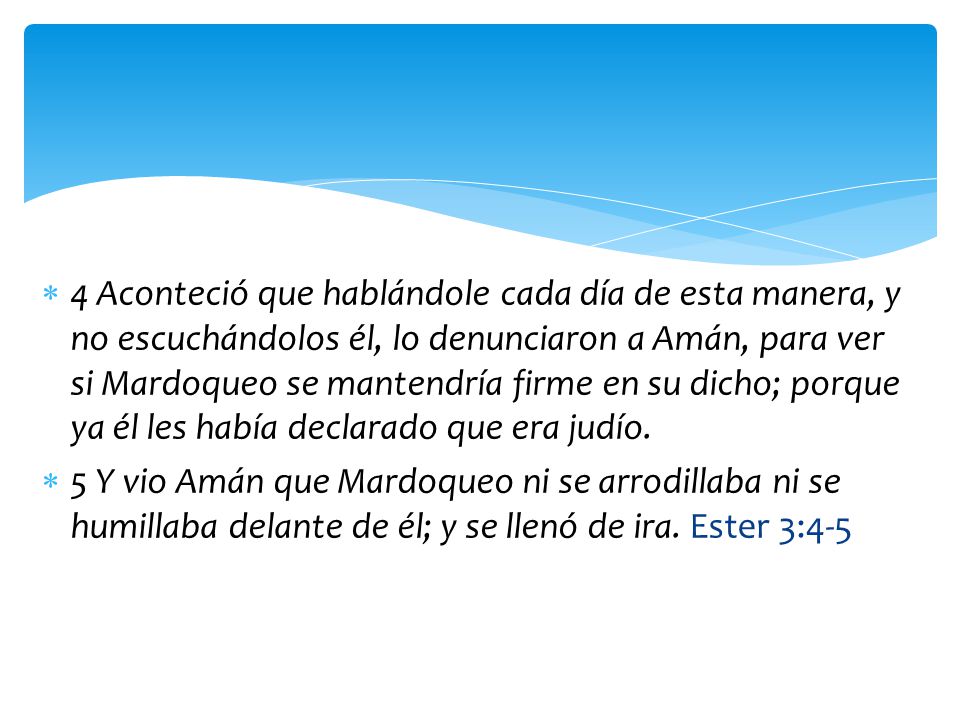 4 Aconteció que hablándole cada día de esta manera, y no escuchándolos él, lo denunciaron a Amán, para ver si Mardoqueo se mantendría firme en su dicho; porque ya él les había declarado que era judío.
